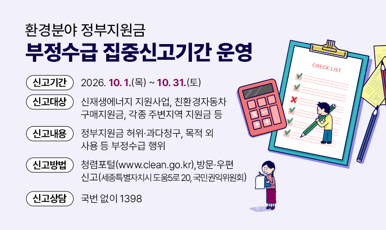 환경분야 정부지원금 부정수급 집중신고기간 운영
□ 신고기간 : 2026. 10. 01.(목) ~ 10. 31.(토)
□ 신고대상 : 신재생에너지 지원사업, 친환경자동차 구매지원금, 각종 주변지역 지원금 등
□ 신고내용 : 정부지원금 허위·과다청구, 목적 외 사용 등 부정수급 행위
□ 신고방법 : 청렴포털(www.clean.go.kr), 방문우편 신고(세종특별자치시 도움5로 20, 국민권익위원회)
□ 신고상담 : 국번 없이 1398