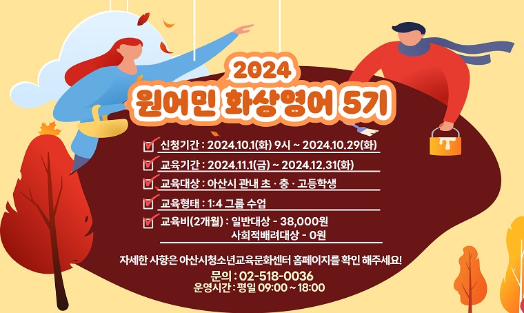 2024 원어민 화상영어 5기
□ 신청기간 : 2024. 10. 1.(화) ~ 2024. 10. 29.(화)
□ 교육대상 : 아산시 관내 초 · 중 · 고등학생
□ 교육형태 : 1대4 그룹 수업
□교육비(2개월) : 일반대상 - 38,000원 / 사회적배려대상 - 0원
자세한 사항은 아산시펑소년교육문화센터 홈페이지를 확인 해주세요!
문의 : 02-518-0036
운영시간 : 평일 09:00 ~ 18:00