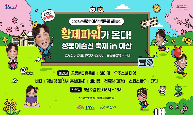 제65회 아산성웅이순신축제 기념 & 2026년 충남 아산 방문의해 특집

라디오 공개 녹화방송 - SBS파워FM '황제성의 황제파워'가 아산에 옵니다!!!

 ㅇ(일  시) 2026. 5. 2.(토) 19:30 ~ 22:00   ※이순신축제 기간

 ㅇ(장  소) 온양온천역 주무대

 ㅇ(출연진) 공동MC 황제성, 홍윤화, 하이키, 우주소녀 다영, 바다,

   김보경(아산시홍보대사), 바비킴, 천록담(이정), 스윗스로우, 딘딘       

   ※일부 출연진 변동 가능

 ㅇ(방송일) 2026. 5. 9.(토) 16시~18시 / SBS파워FM 107.7MHz

 ㅇ(기  타) 선착순 입장, 자유 좌석제(별도의 입장권 배부 없음)