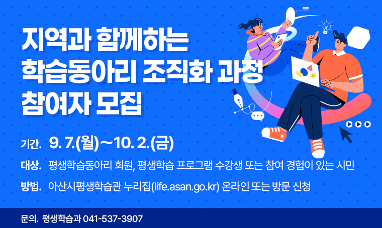 지역과 함께하는 학습동아리 조직화 과정 참여자 모집
□ 기간 : 9. 7.(월)～10. 2.(금)
□ 대상 : 평생학습동아리 회원, 평생학습 프로그램 수강생 또는 참여 경험이 있는 시민
□ 방법 : 아산시평생학습관 누리집(life.asan.go.kr) 온라인 또는 방문 신청
□ 문의 : 평생학습과 041-537-3907