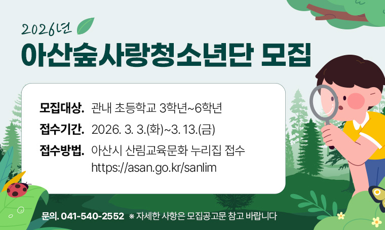  제목: 2026년 아산숲사랑청소년단 참여자 모집
 연락처: 540-2552
 개요 및 행사 내용:
-모집대상: 관내 초등학교 3학년~6학년
-접수기간: 2026. 3. 3.(화)~3. 13.(금)
-접수방법: 아산시 산림교육문화 누리집 접수(https://asan.go.kr/sanlim)
 ※ 자세한 사항은 모집공고문 참고 바랍니다.