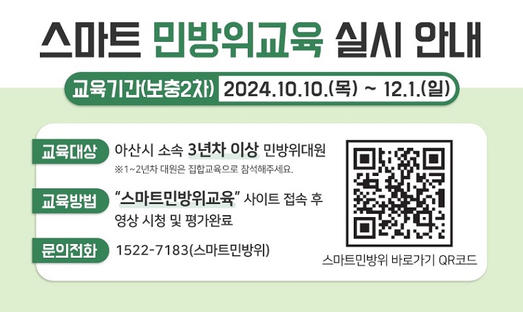 스마트 민방위교육 실시 안내
□ 교육기간(보충2차) : 2024.10.10.(목) ~ 12.1.(일)
□ 교육대상 : 아산시 소속 민방위대원
※ 1~2년차 대원은 집합교육으로 참석해주세요.
□ 교육방법 : "스마트민방위교육" 사이트 접속 후 영상 시청 및 평가완료
□ 문의전화 : 1522-7183(스마트방위)
스마트민방위 바로가기 QR코드 URL : https://m.site.naver.com/0jale