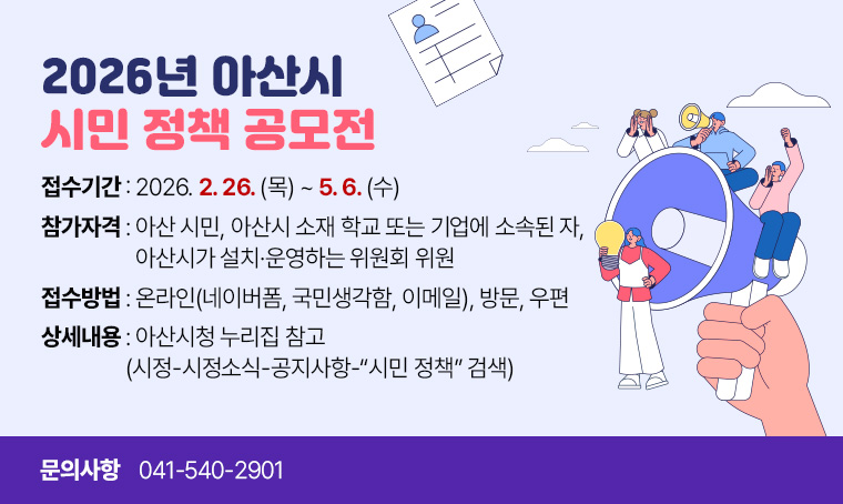 <2026년 아산시 시민 정책 공모전>
접수기간: 2026. 2. 26.(목)~5. 6.(수)
참가자격: 아산 시민, 아산시 소재 학교 또는 기업에 소속된 자, 아산시가 설치·운영하는 위원회 위원
접수방법: 온라인(네이버폼, 국민생각함, 이메일), 방문, 우편 
상세내용: 아산시청 누리집 참고(시정-시정소식-공지사항-“시민 정책” 검색)
문    의: 041-540-2901