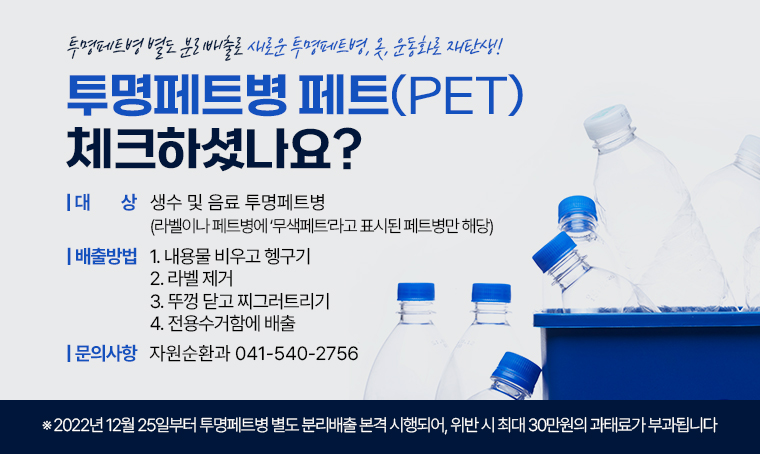 제목 : 투명페트병 페트(PET) 체크하셨나요?
 대상 : 생수 및 음료 투명페트병
        (라벨이나 페트병에 ‘무색페트’라고 표시된 페트병만 해당)
 배출방법 : 
 ① 내용물 비우고 헹구기
 ② 라벨 제거
 ③ 뚜껑 닫고 찌그러트리기
 ④ 전용수거함에 배출
 투명페트병 별도 분리배출로 새로운 투명페트병, 옷, 운동화로 재탄생!
※2022년 12월 25일부터 투명페트병 별도 분리배출 본격 시행되어, 위반 시 최대 30만원의 과태료가 부과됩니다
문의 : 자원순환과 041-540-2756