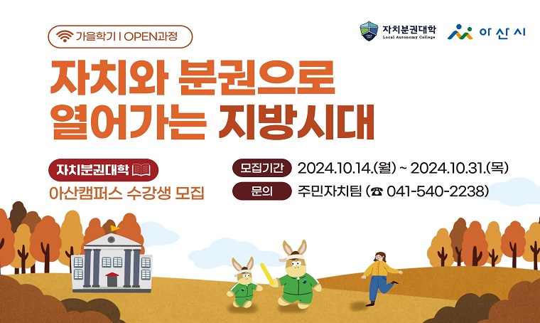 (로고)자치분권대학
(로고)아산시
가을학기 | OPEN과정
자치와 분권으로 열어가는 지방시대
자치분권대학 아산캠퍼스 수강생 모집
○ 모집기간 : 2024. 10. 14. (월) ~ 2024. 10. 31. (목)
○ 문의 : 자치행정과 주민자치팀 (☎ 041-540-2238)