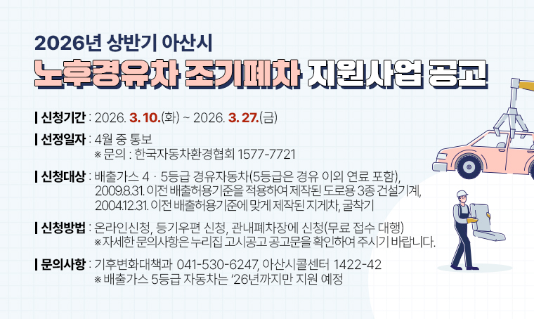 - 2026년 상반기 아산시 노후경유차 조기폐차 지원사업 공고
신청기간: 2026. 3. 10.(화) ~ 2026. 3. 27.(금)
선정일자: 4월 중 통보 ※ 문의: 한국자동차환경협회 ☎1577-7721
신청대상: 배출가스 4ㆍ5등급 경유자동차(5등급은 경유 이외 연료 포함), 2009.8.31. 이전 배출허용기준을 적용하여 제작된 도로용 3종 건설기계, 2004.12.31. 이전 배출허용기준에 맞게 제작된 지게차, 굴착기
신청방법: 온라인신청, 등기우편 신청, 관내폐차장에 신청(무료 접수 대행)
 ※ 자세한 문의사항은 누리집 고시공고 공고문을 확인하여 주시기 바랍니다.
문의: 기후변화대책과☎041-530-6247, 아산시콜센터☎1422-42 
 ※ 배출가스 5등급 자동차는 ‘26년까지만 지원 예정