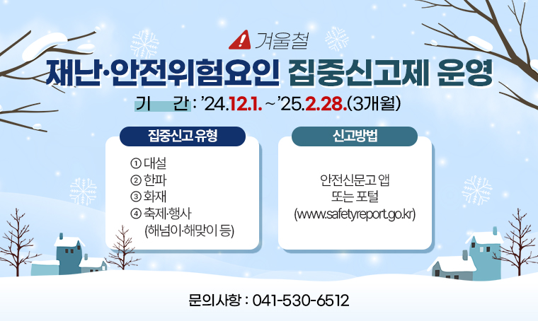 제목 : 겨울철 재난·안전위험요인 집중신고제 운영
 기간 : ’24.12.1.～’25.2.28.(3개월)
 연락처 : 041-530-6512
 개요 및 행사 내용: 
   ○집중신고 유형
   ①대설   ② 한파   ③ 화재   ④축제·행사(해넘이·해맞이 등) 
   ○신고방법: 안전신문고 앱 또는 포털(www.safetyreport.go.kr)