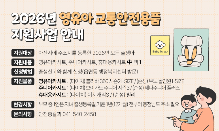 제목 : 2026년 영유아 교통안전용품 지원사업 안내
(지원대상) 아산시에 주소지를 등록한 2026년 모든 출생아
(지원내용) 영유아카시트, 주니어카시트, 휴대용카시트 中 택 1
(신청방법) 출생신고와 함께 신청(읍면동 행정복지센터 방문)
(지원물품) 
 ① 영유아카시트 : (다이치) 블리바 360 시즌2 i-size (순성) 우노 올인원 i-size
 ② 주니어카시트 : (다이치) 브이가드 주니어 시즌3   (순성) 제나주니어 플러스
 ③ 휴대용카시트 : (다이치) 이지캐리3                (순성) 빌리
(2026년 변경사항) 
 - 부모 중 1인은 자녀 출생등록일 기준 1년(12개월) 전부터 충청남도 주소 필요
문의 : 안전총괄과 041-540-2458