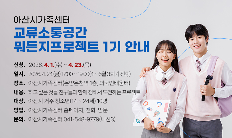아산시가족센터 교류소통공간 <뭐든지프로젝트> 1기 안내

신청기간: 2026. 4. 1(수). ~ 4. 23(목).  
사업일시: 2026. 4. 24.(금) 17:00~19:00(4~6월 3회기 진행)
장    소: 아산시가족센터(온양온천역 1층, 외국인배움터)
내     용: 하고 싶은 것을 친구들과 함께 정해서 도전하는 프로젝트
대    상: 아산시 거주 청소년(14~24세) 10명
신청방법: 아산시가족센터 홈페이지, 전화, 방문
문의: 아산시가족센터 041-548-9779(내선3)