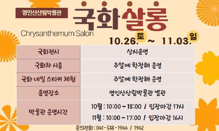 영인산산림박물관 국화살롱 Chrysanthemum Salon
10.26.(토) ~ 11.03.(일)
□ 국화전시 : 상시운영
□ 국화차 시음 : 주말에 한정해 운영
□ 국화 네일 스티커 체험 : 주말에 한정해 운영
□ 운영장소 : 영인산산림박물관 별관
□ 박물관 운영시간
 - 10월 : 10:00 ~ 18:00 / 입장마감 17시
 - 11월 : 10:00 ~ 18:00 / 입장마감 16시
□ 문의전화 : 041-538-1944 / 1942