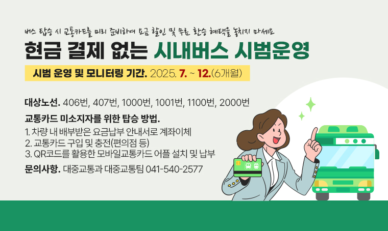 버스 탑승시 교통카드를 미리 준비하여 요금 할인 및 무료 환승 혜택을 놓치지 마세요
현금 결제 없는 시내버스 시범운영
시범 운영 및 모니터링 기간 : 2025. 7. ~ 2025. 12. (6개월) 
대상 노선 : 406번, 407번, 1000번, 1001번, 1100번, 2000번
교통카드 미소지자를 위한 탑승 방법 
1. 차량 내 배부받은 요금납부 안내서로 계좌이체 
2. 교통카드 구입 및 충전(편의점 등)
3. QR코드를 활용한 모바일교통카드 어플 설치 및 납부
문의사항 : 대중교통과 대중교통팀 041-540-2577