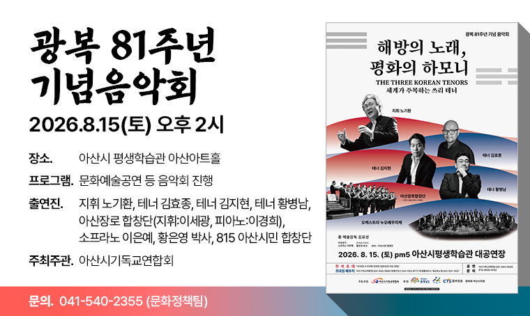 행사명 : 2026년 광복 81주년 기념음악회 
일  시 : 2026.08.15(토) 오후 2시
장  소 : 아산시 평생학습관 아산아트홀
프로그램 : 문화예술공연 등 음악회 진행
출연진 :  지휘 노기환, 테너 김효종, 테너 김지현, 테너 황병남, 
         아산장로 합창단(지휘:이세광, 피아노:이경희), 소프라노 이은예, 
         황은영 박사, 815 아산시민 합창단
주최주관: 아산시기독교연합회
문   의 : 041-540-2355 (문화정책팀)