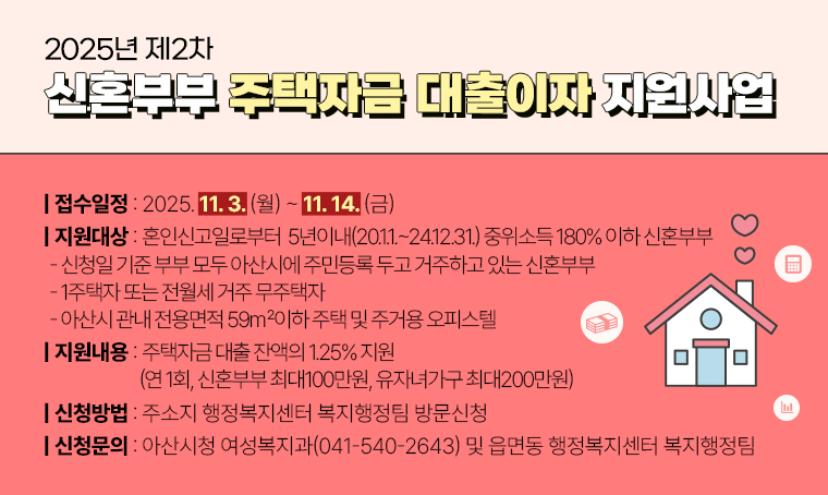 ▣ 제목 : 2025년 제2차 신혼부부 주택자금 대출이자 지원사업
 ▣ 접수일정 : 2025. 11. 3. (월)~11. 14. (금)   
 ▣ 지원대상 : 혼인신고일로부터  5년이내(20.1.1.~24.12.31.) 중위소득 180% 이하 신혼부부 
  - 신청일 기준 부부 모두 아산시에 주민등록 두고 거주하고 있는 신혼부부
  - 1주택자 또는 전월세 거주 무주택자
  - 아산시 관내 전용면적 59㎡이하 주택 및 주거용 오피스텔

 ▣ 지원내용 : 주택자금 대출 잔액의 1.25% 지원(연 1회, 신혼부부 최대100만원, 유자녀가구 최대200만원) 
 ▣ 신청방법 : 주소지 행정복지센터 복지행정팀 방문신청 
 ▣ 신청문의 : 아산시청 여성복지과(041-540-2643) 및 읍면동 행정복지센터 복지행정팀