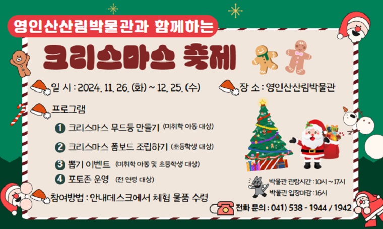 제목 : 영인산산림박물관과 함께하는 크리스마스 축제
 기간 : 2024. 11. 26.(화)~12.25.(수)
 연락처 : 041) 538 - 1944
 개요 및 행사 내용: 
 - 장소 : 영인산산림박물관
 - 내용 : 크리스마스 물품 만들기 및 뽑기 이벤트
 - 참여방법 : 안내데스크에서 체험 물품 수령
 - 보다 자세한 내용은 영인산산림박물관 - [박물관 소식] 확인 부탁드립니다.