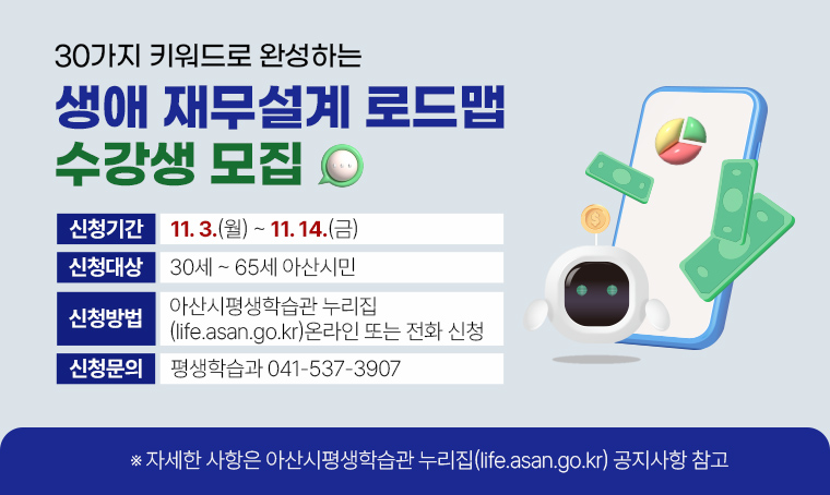 30가지 키워드로 완성하는 생애 재무설계 로드맵 수강생 모집
 ❙신청기간: 11. 3.(월)~11. 14.(금)
 ❙신청대상: 30세~65세 아산시민
 ❙신청방법: 아산시평생학습관 누리집(life.asan.go.kr) 온라인 또는 전화 신청
 ❙신청문의: 평생학습과 041-537-3907
  ※ 자세한 사항은 아산시평생학습관 누리집(life.asan.go.kr) 공지사항 참고