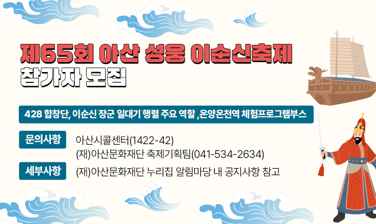 제65회 아산 성웅 이순신축제 참가자 모집 (428 합창단, 이순신 장군 일대기 행렬 주요 역할 ,온양온천역 체험프로그램부스)
  ※ 문의사항: 아산시콜센터(☎ 1422-42)/ (재)아산문화재단 축제기획팀(☎ 041-534-2634)
  ※ 세부사항은 (재)아산문화재단 누리집 알림마당 내 공지사항 참고  
