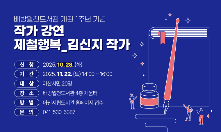 배방월천도서관 개관 1주년 기념 작가 강연 제철행복_김신지 작가
 - 기간 : 2025. 11. 22.(토) 14:00 ~ 16:00
 - 대상 : 아산시민 20명
 - 장소 : 배방월천도서관 4층 채움터
 - 신청 : 2025. 10. 28.(화) 
 - 방법 : 아산시립도서관 홈페이지 접수
 - 문의 : 041-530-6387