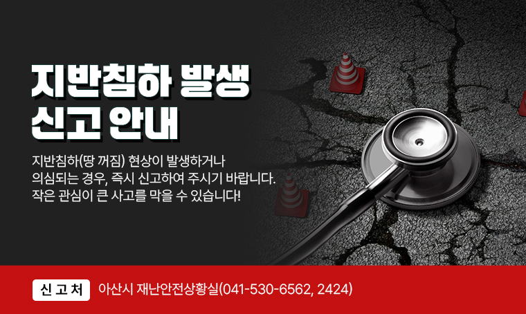 지반침하 발생 신고 안내
지반침하(땅 꺼짐) 현상이 발생하거나 의심되는 경우, 즉시 신고하여 주시기 바랍니다. 작은 관심이 큰 사고를 막을 수 있습니다!
□ 신고처 : 아산시 재난안전상황실(041-530-6562, 2424)