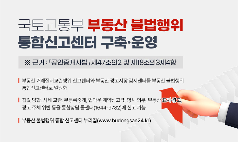 국토교통부 부동산 불법행위 통합신고센터 구축 · 운영
※근거 : 「공인중개사법」 제47조의2 및 제18조의3제4항

□ 부동산 거래질서교란행위 신고센터와 부동산 광고시장 감시센터를 부동산 불법행위 통합신고센터로 일원화　
□ 집값 담합, 시세 교란, 무등록중개, 업다운 계약신고 및 명시 의무, 부동산 표시 · 광고, 광고 주체 위반 등을 통합상담 콜센터(1644-9782)에 신고 가능
□ 부동산 불법행위 통합 신고센터 누리집(www.budongsan24.kr) 