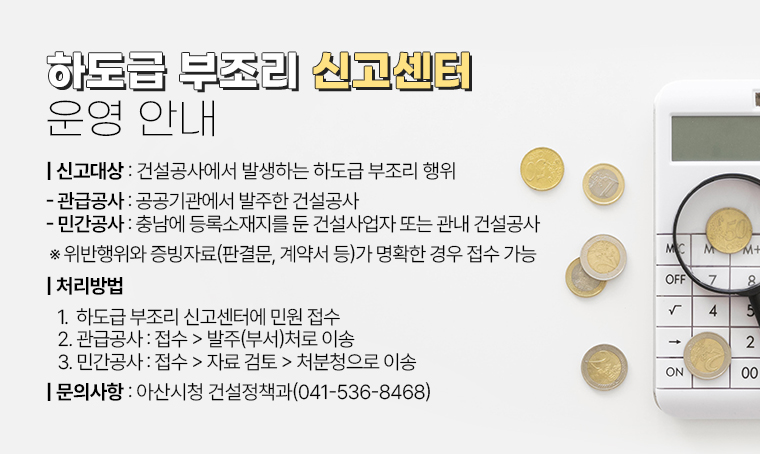 하도급 부조리 신고센터 운영 안내
□ 신고대상 : 건설공사에서 발생하는 하도급 부조리 행위 
 - 관급공사: 공공기관에서 발주한 건설공사
 - 민간공사: 충남에 등록소재지를 둔 건설사업자 또는 관내 건설공사
 ※ 위반행위와 증빙자료(판결문, 계약서 등)가 명확한 경우 접수 가능
□ 처리방법 
 1. 하도급 부조리 신고센터에 민원 접수
 2. 관급공사 : 접수→발주(부서)처로 이송
 3. 민간공사 : 접수→자료 검토→처분청으로 이송
□ 문의사항 : 아산시청 건설정책과( 041-536-8468)