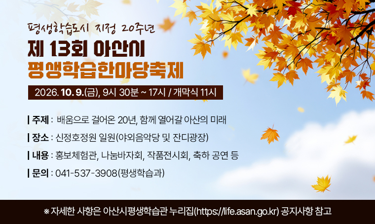 평생학습도시 지정 20주년
제13회 아산시 평생학습한마당축제
2026. 10. 9.(금), 9시 30분 ~ 17시 / 개막식 11시
○ 주제 : 배움으로 걸어온 20년, 함께 열어갈 아산의 미래
○ 장소 : 신정호정원 일원(야외음악당 및 잔디광장)
○ 내용 : 홍보체험관, 나눔바자회, 작품전시회, 축하 공연 등
○ 문의 : 041-537-3908(평생학습과)
※ 자세한 사항은 아산시평생학습관 누리집(https://life.asan.go.kr) 공지사항 참고