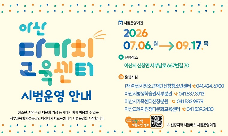 아산 다가치교육센터 시범운영 안내 
-시범운영기간 : 2026.7.6.(월)~2026.9.17.(목)
-위치: 아산시 신창면 서부남로 667번길 70
- 운영기관
ㅇ (재)아산청소년재단신창청소년센터 041 424 6700
ㅇ 아산시평생학습관서부분관 041 537 3913
ㅇ 아산시가족센터신창분원 041 533 9879
ㅇ 아산교육지원청다문화교육센터 041 539 2490  
- 신창지역셔틀버스 운영 : 월~목요일 일7회, 금~토요일 일5회, 일요일 일2회 
ㅇ셔틀버스 문의 : 교육청소년과 041 530 6226