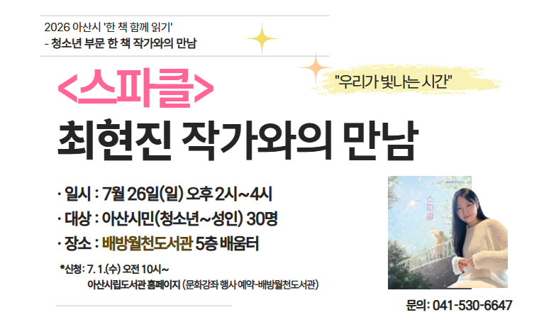 - 아산시 올해의 한 책 ‘스파클’ 최현진 작가와의 만남 
일시: 2026. 7. 26.(일) 14:00~16:00
장소: 배방월천도서관 5층 배움터
대상: 아산시민(청소년~성인) 30명
내용: 올해의 한 책 <스파클> 작가의 창작 이야기 
신청: 아산시립도서관 누리집 > 문화강좌/행사 예약 > 배방월천도서관 
문의: 041-530-6647