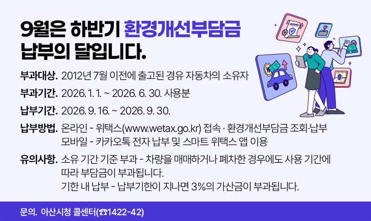 9월은 하반기 환경개선부담금 납부의 달입니다.
□ 부과대상 : 2012년 7월 이전에 출고된 경유 자동차의 소유자 
□ 부과기간 : 2026. 1. 1. ~ 2026. 6. 30. 사용분
□ 납부기간 : 2026. 9. 16. ~ 2026. 9. 30.
□ 납부방법 
 - 온라인 : 위택스(www.wetax.go.kr) 접속 · 환경개선부담금 조회·납부
 - 모바일 : 카카오톡 전자 납부 및 스마트 위택스 앱 이용
□ 유의사항
 - 소유 기간 기준 부과 : 차량을 매매하거나 폐차한 경우에도 사용 기간에 따라 부담금이 부과됩니다.
 - 기한 내 납부 : 납부기한이 지나면 3%의 가산금이 부과됩니다.
□ 문의 : 아산시청 콜센터(☎1422-42)
문의처: 아산시청 콜센터(☎1422-42)