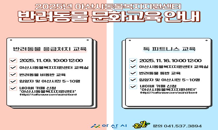  제목: 11월 반려동물 문화교육 신청 안내
 수업내용: 응급처치교육 11월 9일(일) 10시 ~ 12시
           독 피트니스  11월 16일(일) 10시 ~ 12시
 신청대상: 입양자 및 아산시민 우선 10명이내,
           * 응급처치교육 반려동물 비동반교육
           * 독 피트니스 교육 반려동물 동반 교육
 방법: 아산시동물복지지원센터 네이버카페(수업참여 링크신청)
 신청기간: 11월 3일 ~ 모집시까지
 문의: 축산과 동물보호팀(041-537-3894)