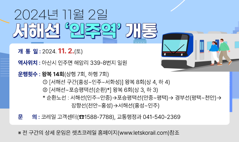 □ 2024년 11월 2일 서해선 ‘인주역’ 개통
 ㅇ (개 통 일) 2024. 11. 2.(토)
 ㅇ (역사위치) 아산시 인주면 해암리 339-8번지 일원
 ㅇ (운행횟수) 왕복 14회(상행 7회, 하행 7회)
   ① [서해선 구간(홍성~인주~서화성)] 왕복 8회(상 4, 하 4)
   ② [서해선~포승평택선(순환)*]     왕복 6회(상 3, 하 3) 
     * 순환노선: 서해선(인주~안중)→포승평택선(안중~평택)→경부선(평택~천안)→장항선(천안~홍성)→서해선(홍성~인주)
 ㅇ (기타문의) 코레일 고객센터(☎1588-7788), 교통행정과 041-540-2369
      ※ 전 구간의 상세 운임은 렛츠코레일 홈페이지(www.letskorail.com)참조