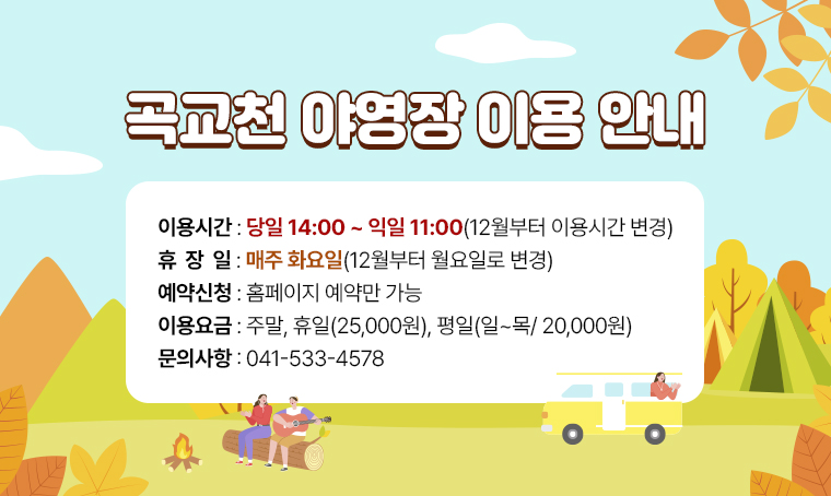  제    목: 곡교천 야영장 이용 안내
 예약신청: 홈페이지 예약만 가능
 이용시간: 당일 14:00 ~ 익일 11:00(12월부터 이용시간 변경)
 이용요금: 주말, 휴일(25,000원), 평일(일~목/ 20,000원)
 휴 장 일: 매주 화요일(12월부터 월요일로 변경)
 문 의 처 : 041-533-4578