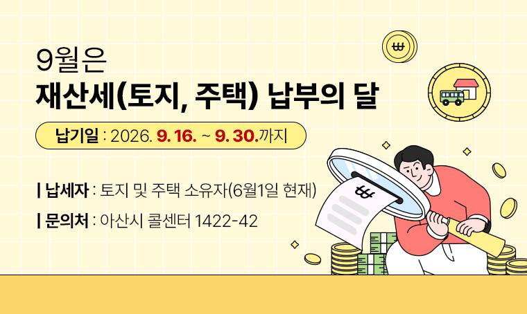 9월은 재산세(토지, 주택) 납부의 달
□ 납기일 : 2026. 9. 16. ~ 9. 30. 까지
□ 납세자 : 토지 및 주택 소유자(6월1일 현재)
□ 문의처 : 아산시 콜센터 1422-42
