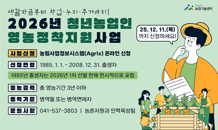 2026년 청년농업인 영농정착지원사업 신청 안내

1. 신청기간: 2025. 11. 5.(수)∼12. 11.(목) 18:00까지
2. 신청방법: (온라인)농림사업정보시스템(AgriX) 신청(https://uni.agrix.go.kr)
3. 신청자격
  가. 연    령: 사업 시행연도 기준 18세∼39세(1985. 1. 1.∼2008. 12. 31. 출생자)
   ※ 1985년 출생자는 2026년 1차 선발에 한해 한시적으로 포함
  나. 영농경력: 총 영농기간 3년 이하
  다. 병    역: 병역필 또는 병역면제자
  라. 거 주 지: 사업 신청을 하는 시ㆍ군ㆍ특광역시에 실제 거주(주민등록 포함)
   ※ 독립경영예정자는 영농기반 마련 예정 시ㆍ군ㆍ특광역시에 신청 가능
4. 지원내용
  가. 영농정착지원금: 최장 3년간 월 최대 110만원의 영농정착지원금 지급
  나. 후계농업경영인 육성자금: 최대 5억원(금리 연 1.5%, 5년 거치 20년 원금 균등분할 상환)
5. 문의사항: 아산시 농촌자원과 인력육성팀(041-537-3803)