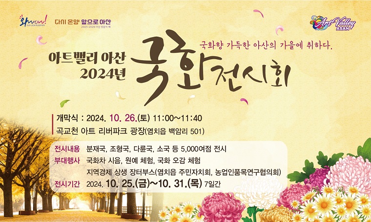 아트밸리 아산 2024년 국화 전시회
국화향 가득한 아산의 가을에 취하다
 
개막식 : 2024. 10. 26.(토) 11:00~11:40
곡교천 아트 리버파크 광장(염치읍 백암리 501)

전시내용 : 분재국, 조형국, 다륜국, 소국 등 5,000여점 전시
부대행사 : 국화차 시음, 원예 체험, 국화 오감 체험, 지역경제 상생 장터부스(염치읍 주민자피회, 농업인품목연구협의회)
전시기간 : 2024. 10. 25.(금) ~ 10. 31.(목) 7일간