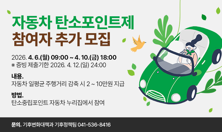 제목 : 2026년 자동차 탄소포인트제 참여자 추가 모집
 일정 : 2026. 4. 6.(월) 09:00 ~ 4. 10.(금) 18:00
       ※ 증빙 제출기한 2026. 4. 12.(일) 24:00
 내용 : 자동차 일평균 주행거리 감축 시 2 ~ 10만원 지급
 방법 : 탄소중립포인트 자동차 누리집에서 참여
 연락처 : 기후변화대책과 기후정책팀 041-536-8416