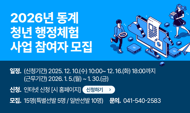 제목 : 2026년 동계 청년 행정체험 사업 참여자 모집
 일정 : (신청기간) 2025. 12. 10.(수) 10:00~ 12. 16.(화) 18:00까지
        (근무기간) 2026. 1. 5.(월) ~ 1. 30.(금)
 신청방법 : 인터넷 신청[시 홈페이지]
 모집인원 : 15명(특별선발 5명 / 일반선발 10명)
 연락처 : 041-540-2583
 신청하기 버튼 생성해주세요.
