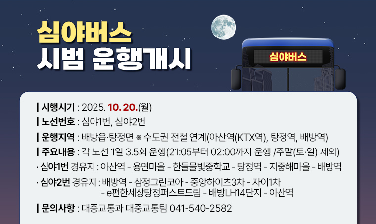 심야버스 시범 운행개시
시행시기 : 2025. 10. 20.(월)
노선번호 : 심야1번, 심야2번
운행지역 : 배방읍·탕정면 ※ 수도권 전철 연계(아산역(KTX역), 탕정역, 배방역)
주요내용 : 각 노선 1일 3.5회 운행(21:05부터 02:00까지 운행 / 주말(토·일) 제외)
 · 심야1번 경유지 : 아산역-용연마을-한들물빛중학교-탕정역-지중해마을-배방역
 · 심야2번 경유지 : 배방역-삼정그린코아-중앙하이츠3차-자이1차-e편한세상탕정퍼스트드림-배방LH14단지-아산역
문의사항: 대중교통과 대중교통팀 041-540-2582
