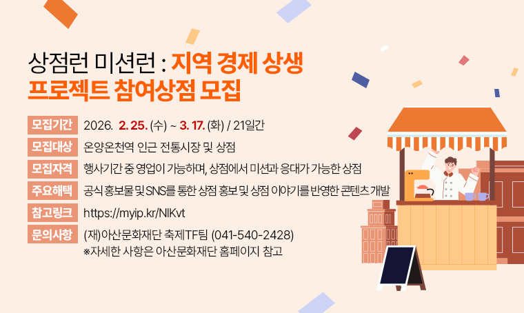   가. 모 집 명: 상점런 미션런: 지역 경제 상생 프로젝트 참여상점 모집
  나. 모집기간: 2026. 2. 25.(수) ~ 3. 17.(화) / 21일간
  다. 모집대상: 온양온천역 인근 전통시장 및 상점
  라. 모집자격: 행사기간 중 영업이 가능하며, 상점에서 미션과 응대가 가능한 상점
  마. 주요해택: 공식 홍보물 및 SNS를 통한 상점 홍보 및 상점 이야기를 반영한 콘텐츠 개발
  바. 참고링크: https://myip.kr/NlKvt
  사. 문    의: (재)아산문화재단 축제TF팀 (☎041-540-2428)
       ※자세한 사항은 아산문화재단 홈페이지 참고