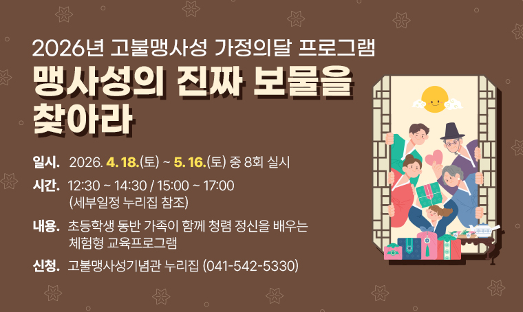 제    목: 2026년 고불맹사성 가정의달 프로그램 - 맹사성의 진짜 보물을 찾아라
일    시: 2026. 4. 18.(토)~5. 16.(토) 중 8회 실시
시    간: 12:30~14:30 / 15:00~17:00 (세부일정 누리집 참조)
내    용: 초등학생 동반 가족이 함께 청렴 정신을 배우는 체험형 교육프로그램
신청방법: 고불맹사성기념관 누리집 (☏ 041-542-5330)