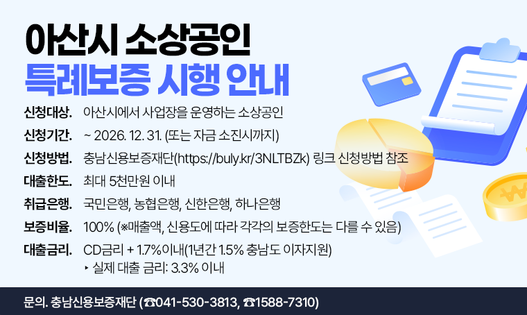 아산시 소상공인 특례보증 시행 안내
□ 신청대상 : 아산시에서 사업장을 운영하는 소상공인
□ 신청기간 : ~ 2026. 12. 31. (또는 자금 소진시까지)
□ 신청방법 : 충남신용보증재단(https://buly.kr/3NLTBZk) 링크 신청방법 참조
□ 대출한도 : 최대 5천만원 이내
□ 취급은행 : 국민은행, 농협은행, 신한은행, 하나은행
□ 보증비율 : 100% (※매출액, 신용도에 따라 각각의 보증한도는 다를 수 있음)
□ 대출금리 : CD금리 + 1.7%이내(1년간 1.5% 충남도 이자지원) ▶ 실제 대출 금리: 3.3% 이내
□ 문의 : 충남신용보증재단 (☎041-530-3813, ☎1588-7310) 