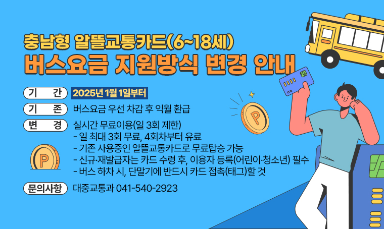  충남형 알뜰교통카드(6~18세) 버스요금 지원방식 변경 안내(2025년 1월 1일부터) 
 (기존) 버스요금 우선 차감 후 익월 환급
 (변경) 실시간 무료이용(일 3회 제한)
 - 일 최대 3회 무료, 4회차부터 유료
 - 기존 사용중인 알뜰교통카드로 무료탑승 가능
 - 신규·재발급자는 카드 수령 후, 이용자 등록(어린이·청소년) 필수
 - 버스 하차 시, 단말기에 반드시 카드 접촉(태그)할 것
문의 : 대중교통과 041-540-2923
