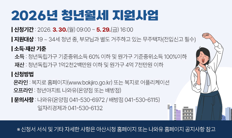 사 업 명: 2026년 청년월세 지원사업
 신청기간: 2026. 3. 30.(월) 09:00 ~ 5. 29.(금) 16:00 
 지원대상: 19~34세 청년 중, 부모님과 별도 거주하고 있는 무주택자(전입신고 필수) 
 소득·재산 기준
  - (소득) 청년독립가구 기준중위소득 60% 이하 및 원가구 기준중위소득 100%이하
  - (재산) 청년독립가구 1억2천2백만원 이하 및 원가구 4억 7천만원 이하
 신청방법
  - (온라인) 복지로 홈페이지(www.bokjiro.go.kr) 또는 복지로 어플리케이션
  - (오프라인) 청년아지트 나와유(온양점 또는 배방점) 
 문의사항
  - (나와유 온양점) 041-530-6972
  - (나와유 배방점) 041-530-6115
  - (일자리경제과)  041-530-6132
※ 신청서 서식 및 기타 자세한 사항은 아산시청 홈페이지 또는 나와유 홈페이지 공지사항 참고