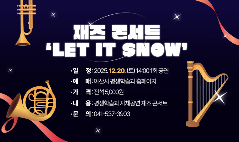  제목 : 재즈 콘서트 ‘LET IT SNOW’
 일정 : 2025 12. 20. (토)14:00 1회 공연
 예매: 아산시 평생학습과 홈페이지
 연락처 : 537-3903
 개요 및 행사 내용: 
  평생학습과 자체공연 
  - 재즈콘서트
  - 2025. 12. 20. 14:00(1회)
  - 전석 5,000원