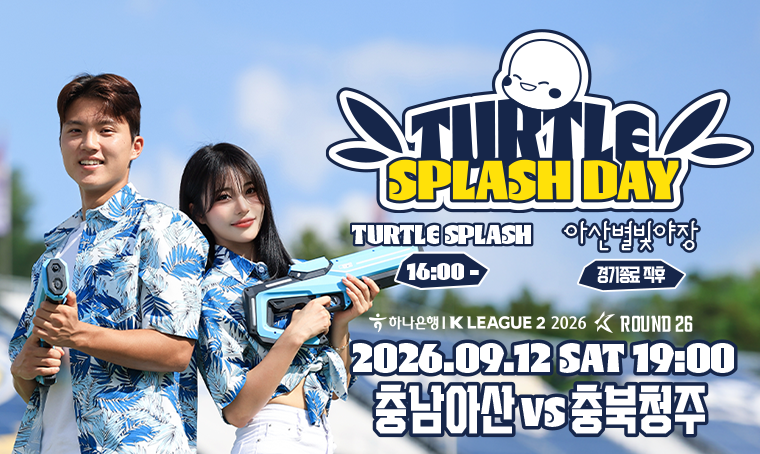 TURTLE SPLASH DAY
TURTLE SPLASH : 16:00 ~
아산별빛야장 : 경기종료 직후
하나은행 / K LEAGUE 2 2026 ROUND 26
2026.09.12 SAT 19:00
충남아산 VS 충북청주