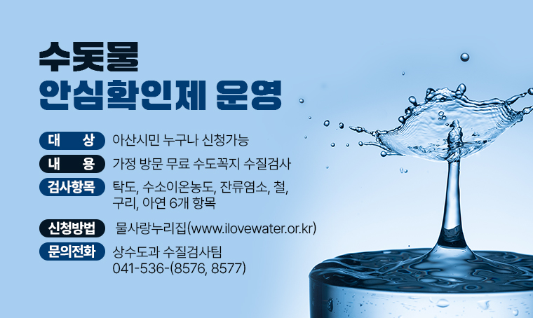  ▣ 수돗물 안심확인제 운영
 ▣ 대상 : 아산시민 누구나 신청가능
 ▣ 내용 : 가정 방문 무료 수도꼭지 수질검사 
 ▣ 검사항목 : 탁도, 수소이온농도, 잔류염소, 철, 구리, 아연 6개 항목
 ▣ 신청방법: 물사랑누리집(www.ilovewater.or.kr)
 ▣ 문의전화 : 상수도과 수질검사팀 ☎041-536-(8576, 8577)