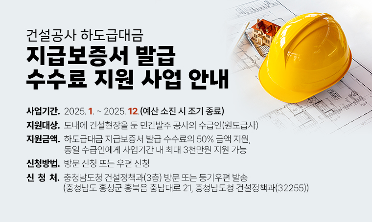 건설공사 하도급대금 지급보증서 발급 수수료 지원 사업 안내
□ 사업기간 : 2025. 1. ~ 2025. 12.(예산 소진 시 조기 종료)
□ 지원대상 : 도내에 건설현장을 둔 민간발주 공사의 수급인(원도급사)
□ 지원금액 : 하도급대금 지급보증서 발급 수수료의 50% 금액 지원, 동일 수급인에게 사업기간 내 최대 3천만원 지원 가능
□ 신청방법 : 방문 신청 또는 우편 신청
□ 신청처 : 충청남도청 건설정책과(3층) 방문 또는 등기우편 발송(충청남도 홍성군 홍북읍 충남대로 21, 충청남도청 건설정책과(32255))