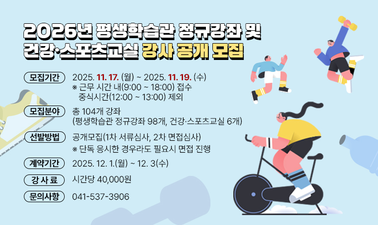  제목 : 2026년 평생학습관 정규강좌 및 건강·스포츠교실 강사 공개 모집
 일정 : 2025. 11. 17.(월) ~ 11. 19.(수)
 연락처 : 041-537-3906
 개요 및 행사 내용
 -모집 분야: 총 104개 강좌(평생학습관 정규강좌 98개, 건강·스포츠교실 6개)
 -모집 기간: 2025. 11. 17.(월) ~ 11. 19.(수) 
 ※ 근무 시간 내(9:00~18:00) 접수, 중식시간(12:00~13:00) 제외
 -선발방법: 공개모집(1차 서류심사, 2차 면접심사) ※ 단독 응시한 경우라도 필요시 면접 진행
 -강사 계약 기간: 2025. 12. 1.(월) ~ 12. 3(수) 
 -강사료: 시간당 40,000원
