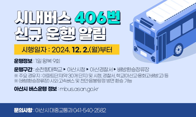 시내버스 406번 신규 운행 알림

▸운행노선: 406번 [1일 왕복 9회]  ※ 2024. 12. 2. 운행개시
 ▸운행구간:순천향대학교↔아산시청↔아산경찰서↔배방환승정류장
 ※ 주요 경유지: 아파트단지(약 30개 단지) 및 시청, 경찰서, 학교(아산고·용화고·배방고) 등
  - (배방환승정류장) 시외·고속버스 및 천안·음봉·탕정 방면 환승 가능
 ※ 아산시 버스운행 정보 : mbus.asan.go.kr / 문의 : 아산시 대중교통과 041-540-2582 