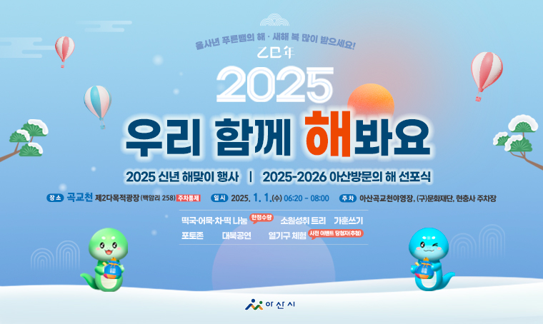  제목 : 2025 을사년 신년 해맞이 행사
 일시 : 2025. 1. 1.(수) 06:20 ~ 08:00
 장소 : 곡교천 제2다목적광장(주차통제)
 주차장: 아산곡교천야영장, (구)문화재단, 현충사 주차장
 행사내용: 공연관람, 체험행사, 새해인사, 2025-2026 아산방문의해 선포식, 해맞이 퍼포먼스 등
 연락처 : 041-540-2236