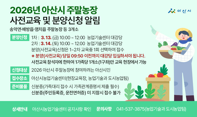 2026년 아산시 주말농장 사전교육 및 분양신청 알림
  ○ 주말농장: 송악면·배방읍·염치읍 주말농장 등 3개소
  ○ 신청대상: 2026 아산시 주말농장에 참여하려는 아산시민
  ○ 분양(사전교육)신청
    - 1차 : 3. 13.(금) 10:00 ~ 12:00 / 농업기술센터 대강당
    - 2차 : 3. 14.(토) 10:00 ~ 12:00 / 농업기술센터 대강당
   ※ 분양(사전교육) 당일 09:50 이전까지 대강당 입실하셔야 됩니다.
   ※ 분양(사전교육)신청은 1~2차 교육중 1회 선택하시어 접수하시면 됩니다.
   ※ 분양신청은 사전교육 참석자에 한하여 1가족당 1개소(1구좌)만 사전교육 현장에서만 가능합니다
  ○ 신청서 교부(접수처) : 아산시농업기술센터(현장교육장, 농업기술과 도시농업팀)
  ○ 준 비 물 : 신분증(※ 가족대리 접수 시 가족관계증명서 제출 필수)
     ⇒신분증(주민등록증, 운전면허증) 미 지참시 접수 불가
  ○ 상세안내: 아산시농업기술센터 공지사항 확인
  ○ 문    의:  041-537-3875(농업기술과 도시농업팀)
